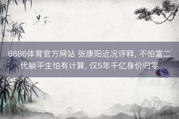6686体育官方网站 张康阳近况评释, 不怕富二代躺平生怕有计算, 仅5年千亿身价归零