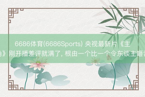 6686体育(6686Sports) 央视最新片《主角》刚开播差评就满了, 根由一个比一个令东谈主咂舌