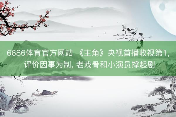 6686体育官方网站 《主角》央视首播收视第1, 评价因事为制, 老戏骨和小演员撑起剧
